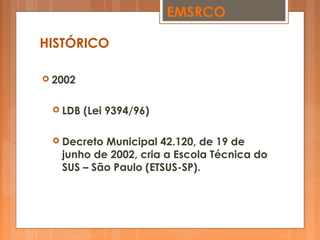  2002
 LDB (Lei 9394/96)
 Decreto Municipal 42.120, de 19 de
junho de 2002, cria a Escola Técnica do
SUS – São Paulo (ETSUS-SP).
EMSRCO
HISTÓRICO
 