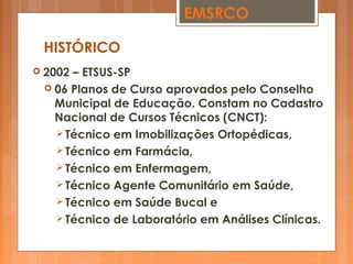  2002 – ETSUS-SP
 06 Planos de Curso aprovados pelo Conselho
Municipal de Educação. Constam no Cadastro
Nacional de Cursos Técnicos (CNCT):
 Técnico em Imobilizações Ortopédicas,
 Técnico em Farmácia,
 Técnico em Enfermagem,
 Técnico Agente Comunitário em Saúde,
 Técnico em Saúde Bucal e
 Técnico de Laboratório em Análises Clínicas.
HISTÓRICO
EMSRCO
 