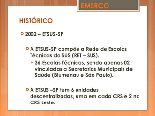  2002 – ETSUS-SP
 A ETSUS-SP compõe a Rede de Escolas
Técnicas do SUS (RET – SUS).
 36 Escolas Técnicas, sendo apenas 02
vinculadas a Secretarias Municipais de
Saúde (Blumenau e São Paulo).
 A ETSUS –SP tem 6 unidades
descentralizadas, uma em cada CRS e 2 na
CRS Leste.
HISTÓRICO
EMSRCO
 