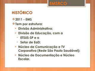  2011 - EMS
 Tem por estrutura:
 Divisão Administrativa;
 Divisão de Educação, com a
• ETSUS-SP e o
• Setor de EaD;
 Núcleo de Comunicação e TV
Corporativa (Rede São Paulo Saudável);
 Núcleo de Documentação e Núcleo
Escolar.
HISTÓRICO
EMSRCO
 