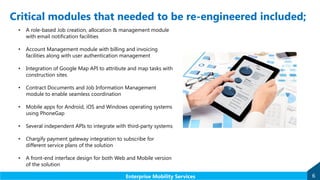Critical modules that needed to be re-engineered included;
6Enterprise Mobility Services
• A role-based Job creation, allocation & management module
with email notification facilities
• Account Management module with billing and invoicing
facilities along with user authentication management
• Integration of Google Map API to attribute and map tasks with
construction sites
• Contract Documents and Job Information Management
module to enable seamless coordination
• Mobile apps for Android, iOS and Windows operating systems
using PhoneGap
• Several independent APIs to integrate with third-party systems
• Chargify payment gateway integration to subscribe for
different service plans of the solution
• A front-end interface design for both Web and Mobile version
of the solution
 