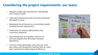 Considering the project requirements, our team;
7Enterprise Mobility Services
• Adopted a highly agile development methodology
with 2 weeks of sprint
• Used rapid development tools and smart frameworks
developed in-house
• Redesigned the architecture to accommodate rapidly
changing business requirements
• Automated unit testing implementation and
continuous integration
• Documented each functionality in the form of
technical diagrams that eliminated individual
dependency
• To ensure timely deliverables, daily stand up, sprint
plan, status and retrospective meetings with our client
were conducted for higher degree of efficiency
 