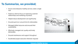 To Summarize, we provided;
• End-to-end enterprise mobility services under a single
roof
• Freed our client to focus on improving customer
relationships and marketing of product
• Helped reduce development cost significantly
• Ensured quick turn-around time for deliverables
• Managed skilled resources and ensured their
sustainability
• Effectively managed cost, quality and timely
deliverables
• Ensured maintenance and support throughout
• Accelerated project execution whenever required
9Enterprise Mobility Services
 