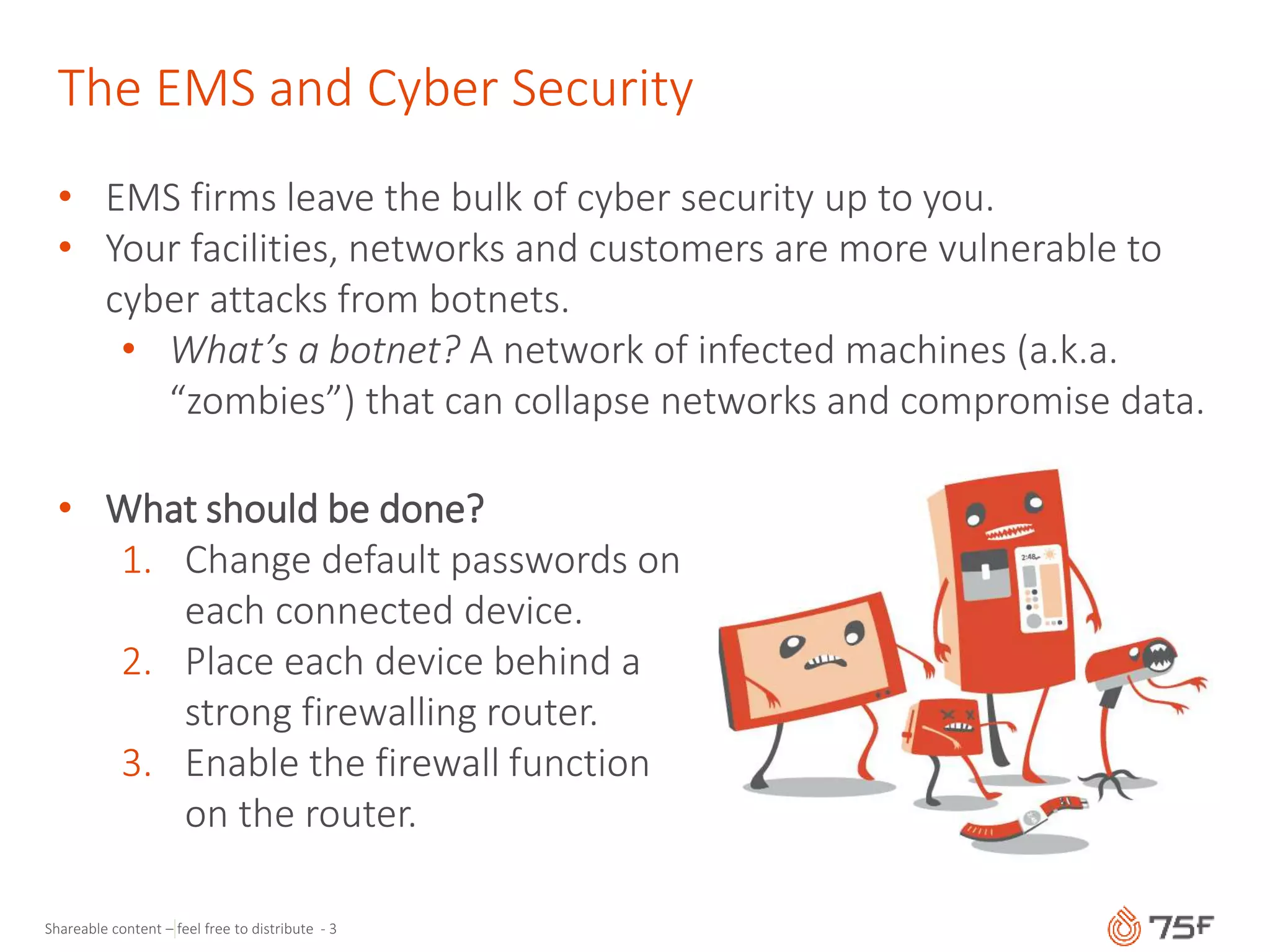 Shareable content – feel free to distribute - 3
The EMS and Cyber Security
• EMS firms leave the bulk of cyber security up to you.
• Your facilities, networks and customers are more vulnerable to
cyber attacks from botnets.
• What’s a botnet? A network of infected machines (a.k.a.
“zombies”) that can collapse networks and compromise data.
• What should be done?
1. Change default passwords on
each connected device.
2. Place each device behind a
strong firewalling router.
3. Enable the firewall function
on the router.
 