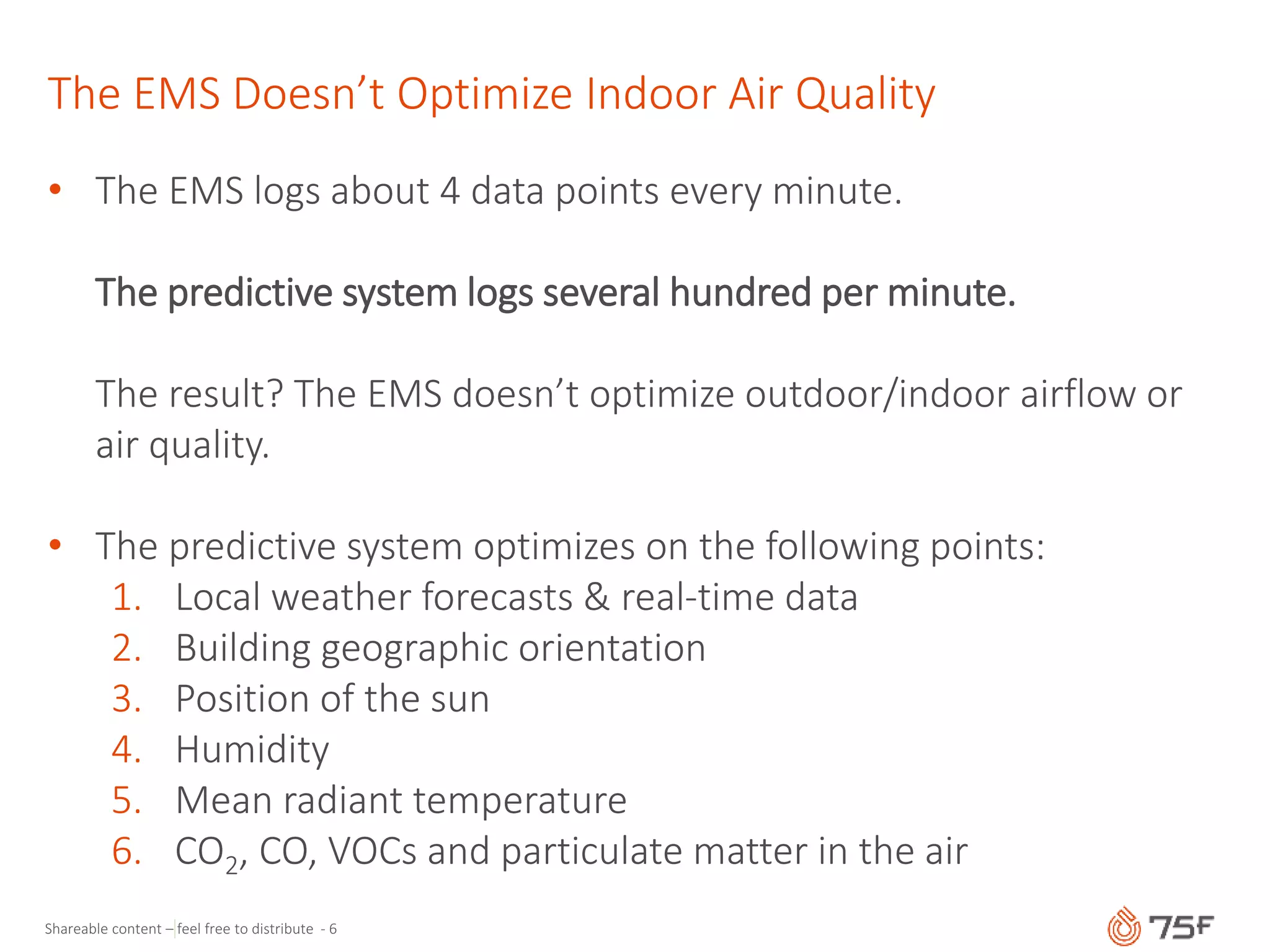 Shareable content – feel free to distribute - 6
The EMS Doesn’t Optimize Indoor Air Quality
• The EMS logs about 4 data points every minute.
The predictive system logs several hundred per minute.
The result? The EMS doesn’t optimize outdoor/indoor airflow or
air quality.
• The predictive system optimizes on the following points:
1. Local weather forecasts & real-time data
2. Building geographic orientation
3. Position of the sun
4. Humidity
5. Mean radiant temperature
6. CO2, CO, VOCs and particulate matter in the air
 