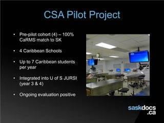 CSA Pilot Project
• Pre-pilot cohort (4) – 100%
CaRMS match to SK
• 4 Caribbean Schools
• Up to 7 Caribbean students
per year
• Integrated into U of S JURSI
(year 3 & 4)
• Ongoing evaluation positive
 
