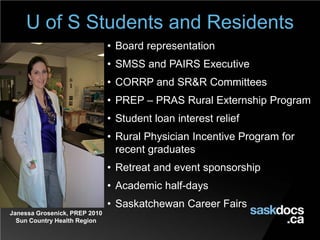 Janessa Grosenick, PREP 2010
Sun Country Health Region
U of S Students and Residents
• Board representation
• SMSS and PAIRS Executive
• CORRP and SR&R Committees
• PREP – PRAS Rural Externship Program
• Student loan interest relief
• Rural Physician Incentive Program for
recent graduates
• Retreat and event sponsorship
• Academic half-days
• Saskatchewan Career Fairs
 