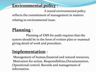 Environmental policy :
A sound environmental policy
reflects the commitment of management in matters
relating to environmental issue.
Planning :
Planning of EMS for audit requires that the
system should be in the form of written plan or mannual
giving detail of work and procedure.
Implementation :
Management of human,financial and natural resources,
Motivation for action, Responsibilities,Documentation,
Operational control, Records and management of
information.
 