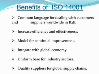 Benefits of ISO 14001
 Common language for dealing with customers
and suppliers worldwide in B2B.
 Increase efficiency and effectiveness.
 Model for continual improvement.
 Integate with global economy.
 Uniform base for industry sectors.
 Quality suppliers for global supply chains.
 