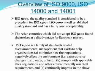 Overview of ISO 9000, ISO
14000 and 14001
 ISO 9000, the quality standard is considered to be a
precedent for ISO 14001. ISO 9000 is well established
quality standard and has a fairly good acceptability.
 The Asian countries which did not adopt ISO 9000 found
themselves at a disadvantage for European market.
 ISO 14000 is a family of standards related
to environmental management that exists to help
organizations (a) minimize how their operations .
negatively affect the environment (i.e. cause adverse
changes to air, water, or land); (b) comply with applicable
laws, regulations, and other environmentally oriented
requirements, and (c) continually improve in the above.
 