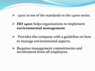  14001 is one of the standards in the 14000 series.
 ISO 14001 helps organizations to implement
environmental management.
 Provides the company with a guideline on how
to manage environmental aspects.
 Requires management commitments and
involvement from all employees.
 