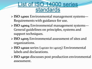 List of ISO 14000 series
standards
 ISO 14001 Environmental management systems—
Requirements with guidance for use.
 ISO 14004 Environmental management systems—
General guidelines on principles, systems and
support techniques.
 ISO 14015 Environmental assessment of sites and
organizations.
 ISO 14020 series (14020 to 14025) Environmental
labels and declarations.
 ISO 14030 discusses post production environmental
assessment.
 