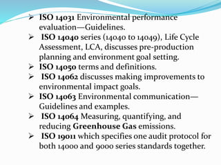  ISO 14031 Environmental performance
evaluation—Guidelines.
 ISO 14040 series (14040 to 14049), Life Cycle
Assessment, LCA, discusses pre-production
planning and environment goal setting.
 ISO 14050 terms and definitions.
 ISO 14062 discusses making improvements to
environmental impact goals.
 ISO 14063 Environmental communication—
Guidelines and examples.
 ISO 14064 Measuring, quantifying, and
reducing Greenhouse Gas emissions.
 ISO 19011 which specifies one audit protocol for
both 14000 and 9000 series standards together.
 