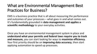 What are Environmental Management Best
Practices for Business?
EMS is a business practice that is all about measuring the performance
and outcomes of your processes – what goes in and what comes out.
It’s fundamentally grounded in data management and applies a
scientific methodology to your everyday activities.
Once you have an environmental management system in place and
understand what your permits and federal laws require you to track
and measure, you can start looking for ways to maximize efficiency.
Your first priority should be on improving data accuracy, then start
applying automation to speed up processes.
 