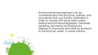 Environmental management can be
considered all of the practices, policies, and
procedures that your facility undertakes in
order to comply with local, state and/or
federal environmental legislation. Generally
speaking, this means monitoring your
releases of chemicals and other by-products
to the local air, water, or waste streams.
 