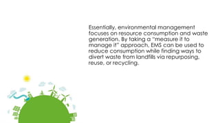 Essentially, environmental management
focuses on resource consumption and waste
generation. By taking a “measure it to
manage it” approach, EMS can be used to
reduce consumption while finding ways to
divert waste from landfills via repurposing,
reuse, or recycling.
 