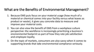 What are the Benefits of Environmental Management?
1. Because EMS puts focus on your material usage (how much of a
material or chemical comes into your facility versus what leaves as
product or waste), it gives you concrete data to measure and
improve your material costs.
2. You can also view the benefit of EMS from a workplace culture
perspective: the workforce is increasingly prioritizing a business's
environmental footprint as part of how they rate job satisfaction
and employee loyalty.
3. On the topic of markets, consumers are also savvy when it comes to
supporting brands that take environmental compliance seriously.
 