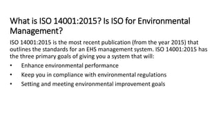 What is ISO 14001:2015? Is ISO for Environmental
Management?
ISO 14001:2015 is the most recent publication (from the year 2015) that
outlines the standards for an EHS management system. ISO 14001:2015 has
the three primary goals of giving you a system that will:
• Enhance environmental performance
• Keep you in compliance with environmental regulations
• Setting and meeting environmental improvement goals
 