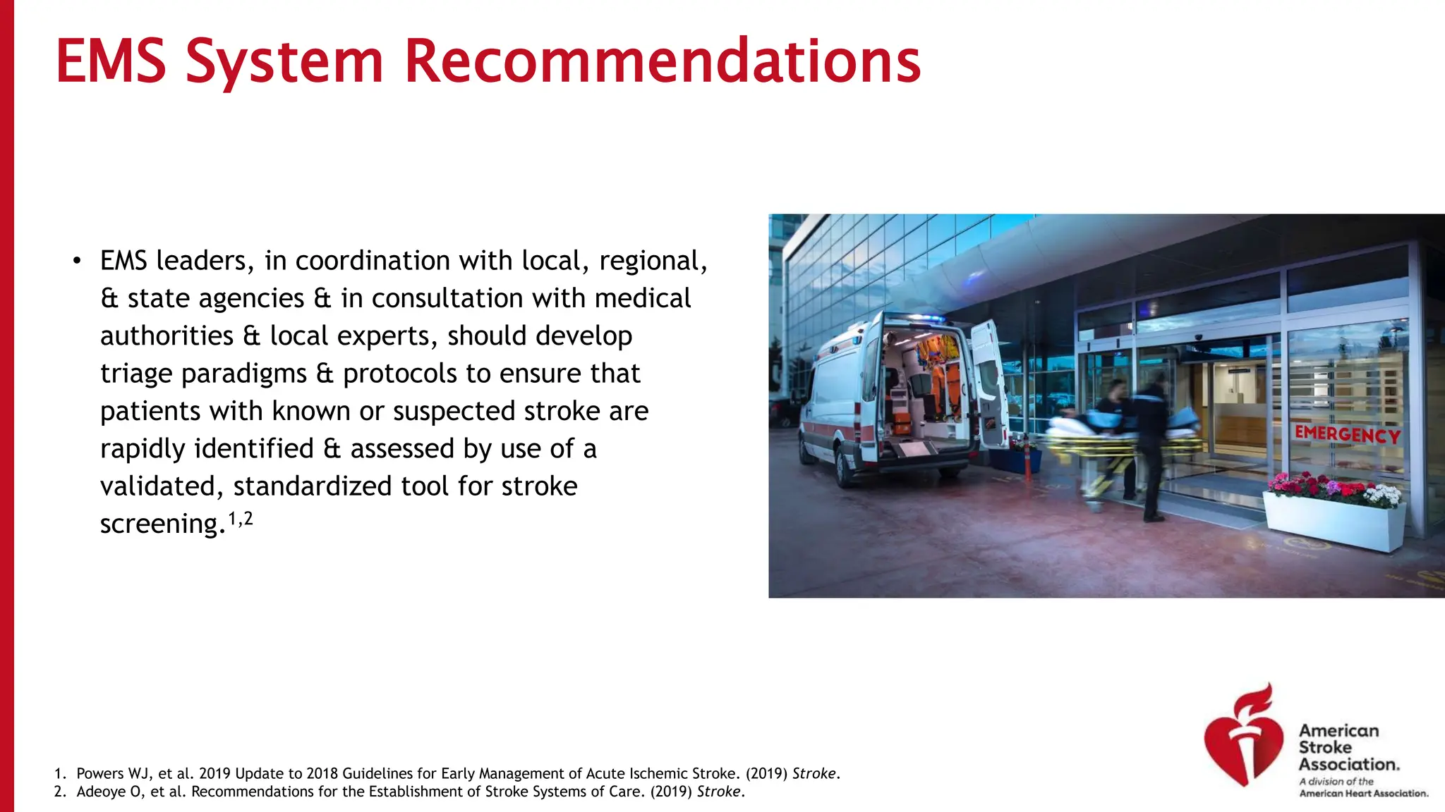 EMS System Recommendations
• EMS leaders, in coordination with local, regional,
& state agencies & in consultation with medical
authorities & local experts, should develop
triage paradigms & protocols to ensure that
patients with known or suspected stroke are
rapidly identified & assessed by use of a
validated, standardized tool for stroke
screening.1,2
1. Powers WJ, et al. 2019 Update to 2018 Guidelines for Early Management of Acute Ischemic Stroke. (2019) Stroke.
2. Adeoye O, et al. Recommendations for the Establishment of Stroke Systems of Care. (2019) Stroke.
 