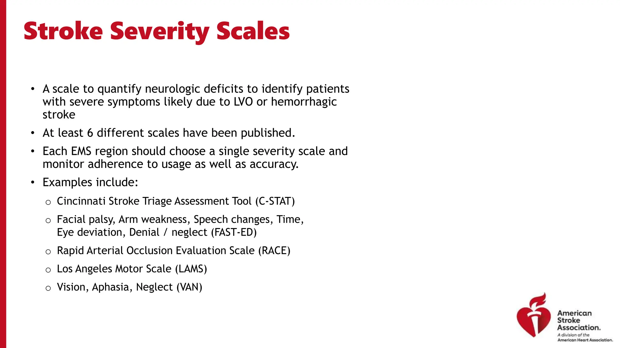 Stroke Severity Scales
• A scale to quantify neurologic deficits to identify patients
with severe symptoms likely due to LVO or hemorrhagic
stroke
• At least 6 different scales have been published.
• Each EMS region should choose a single severity scale and
monitor adherence to usage as well as accuracy.
• Examples include:
o Cincinnati Stroke Triage Assessment Tool (C-STAT)
o Facial palsy, Arm weakness, Speech changes, Time,
Eye deviation, Denial / neglect (FAST-ED)
o Rapid Arterial Occlusion Evaluation Scale (RACE)
o Los Angeles Motor Scale (LAMS)
o Vision, Aphasia, Neglect (VAN)
 