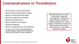 Contraindications to Thrombolysis
• Severe recent or acute head trauma
• Recent intracranial/intraspinal surgery
• History of intracranial hemorrhage
• Recent GI malignancy or bleeding
• Blood clotting impairment
• Recent treatment with heparin
• Taking anticoagulant
• Known or suspected aortic arch dissection
• To see a list of more contraindications
to thrombolysis, please see the AHA/ASA
2019 Acute Ischemic Stroke Guidelines
EMS identification of current
medications, especially
anticoagulants, & obtaining
patient history including co-
morbid conditions (e.g. recent
surgery, procedures or stroke) &
family contact information is
critical because it may impact
treatment decisions.
Powers WJ, et al. 2019 Update to 2018 Guidelines for Early Management of Acute Ischemic Stroke. (2019) Stroke.
 
