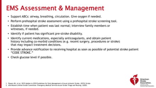 EMS Assessment & Management
• Support ABCs: airway, breathing, circulation. Give oxygen if needed.
• Perform prehospital stroke assessment using a prehospital stroke screening tool.
• Establish time when patient was last normal; interview family members or
witnesses, if needed.
• Identify if patient has significant pre-stroke disability.
• Identify current medications, especially anticoagulants, and obtain patient
history including co-morbid conditions (e.g. recent surgery, procedures or stroke)
that may impact treatment decisions.
• Provide advance notification to receiving hospital as soon as possible of potential stroke patient
“CODE STROKE.”
• Check glucose level if possible.
1. Powers WJ, et al. 2019 Update to 2018 Guidelines for Early Management of Acute Ischemic Stroke. (2019) Stroke.
2. ASA Mission:Lifeline Stroke Committee. Emergency Medical Services Acute Stroke Triage and Routing. (2020)
 
