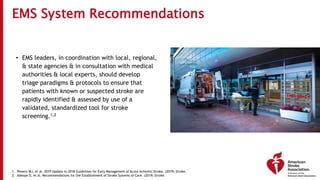 EMS System Recommendations
• EMS leaders, in coordination with local, regional,
& state agencies & in consultation with medical
authorities & local experts, should develop
triage paradigms & protocols to ensure that
patients with known or suspected stroke are
rapidly identified & assessed by use of a
validated, standardized tool for stroke
screening.1,2
1. Powers WJ, et al. 2019 Update to 2018 Guidelines for Early Management of Acute Ischemic Stroke. (2019) Stroke.
2. Adeoye O, et al. Recommendations for the Establishment of Stroke Systems of Care. (2019) Stroke.
 
