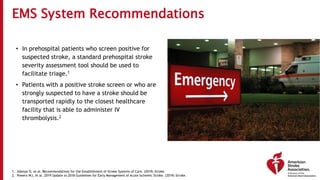 EMS System Recommendations
• In prehospital patients who screen positive for
suspected stroke, a standard prehospital stroke
severity assessment tool should be used to
facilitate triage.1
• Patients with a positive stroke screen or who are
strongly suspected to have a stroke should be
transported rapidly to the closest healthcare
facility that is able to administer IV
thrombolysis.2
1. Adeoye O, et al. Recommendations for the Establishment of Stroke Systems of Care. (2019) Stroke.
2. Powers WJ, et al. 2019 Update to 2018 Guidelines for Early Management of Acute Ischemic Stroke. (2019) Stroke.
 