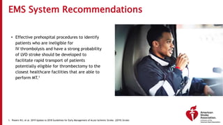 EMS System Recommendations
• Effective prehospital procedures to identify
patients who are ineligible for
IV thrombolysis and have a strong probability
of LVO stroke should be developed to
facilitate rapid transport of patients
potentially eligible for thrombectomy to the
closest healthcare facilities that are able to
perform MT.1
1. Powers WJ, et al. 2019 Update to 2018 Guidelines for Early Management of Acute Ischemic Stroke. (2019) Stroke.
 