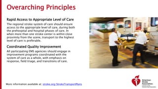 Overarching Principles
Rapid Access to Appropriate Level of Care
The regional stroke system of care should ensure
access to the appropriate level of care, during both
the prehospital and hospital phases of care. In
when more than one stroke center is within close
proximity from the scene, transport to the highest
level of care is preferable.
Coordinated Quality Improvement
All participating EMS agencies should engage in
improvement programs coordinated with the
system of care as a whole, with emphasis on
response, field triage, and transitions of care.
More information available at: stroke.org/StrokeTransportPlans
 