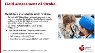 Field Assessment of Stroke
Multiple tools are available to screen for stroke.
• Current AHA/ASA guidance does not recommend one
tool over another. Jurisdictions should choose a single
validated and standardized screening tool for use
across the region, if possible.
• Cincinnati Prehospital Stroke Scale is most
widely used.
• Other validated stroke screening tools include:
o Los Angeles Prehospital Stroke Screen (LAPSS)
o FAST (Face, Arm, Speech, Time)
o Miami Emergency Neurological Deficit Scale (MENDS)
Adeoye O, et al. Recommendations for the Establishment of Stroke Systems of Care. (2019) Stroke.
 