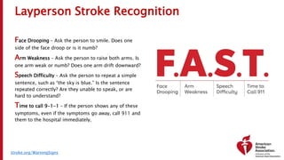 Layperson Stroke Recognition
Face Drooping – Ask the person to smile. Does one
side of the face droop or is it numb?
Arm Weakness – Ask the person to raise both arms. Is
one arm weak or numb? Does one arm drift downward?
Speech Difficulty – Ask the person to repeat a simple
sentence, such as “the sky is blue.” Is the sentence
repeated correctly? Are they unable to speak, or are
hard to understand?
Time to call 9-1-1 – If the person shows any of these
symptoms, even if the symptoms go away, call 911 and
them to the hospital immediately.
stroke.org/WarningSigns
 