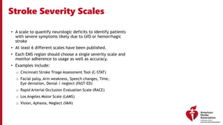 Stroke Severity Scales
• A scale to quantify neurologic deficits to identify patients
with severe symptoms likely due to LVO or hemorrhagic
stroke
• At least 6 different scales have been published.
• Each EMS region should choose a single severity scale and
monitor adherence to usage as well as accuracy.
• Examples include:
o Cincinnati Stroke Triage Assessment Tool (C-STAT)
o Facial palsy, Arm weakness, Speech changes, Time,
Eye deviation, Denial / neglect (FAST-ED)
o Rapid Arterial Occlusion Evaluation Scale (RACE)
o Los Angeles Motor Scale (LAMS)
o Vision, Aphasia, Neglect (VAN)
 