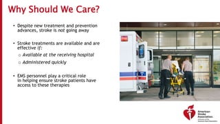Why Should We Care?
• Despite new treatment and prevention
advances, stroke is not going away
• Stroke treatments are available and are
effective if:
o Available at the receiving hospital
o Administered quickly
• EMS personnel play a critical role
in helping ensure stroke patients have
access to these therapies
 