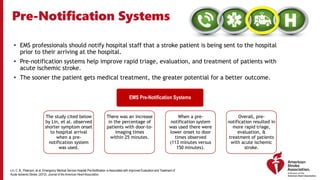 Pre-Notification Systems
• EMS professionals should notify hospital staff that a stroke patient is being sent to the hospital
prior to their arriving at the hospital.
• Pre-notification systems help improve rapid triage, evaluation, and treatment of patients with
acute ischemic stroke.
• The sooner the patient gets medical treatment, the greater potential for a better outcome.
EMS Pre-Notification Systems
The study cited below
by Lin, et al. observed
shorter symptom onset
to hospital arrival
when a pre-
notification system
was used.
There was an increase
in the percentage of
patients with door-to-
imaging times
within 25 minutes.
When a pre-
notification system
was used there were
lower onset to door
times observed
(113 minutes versus
150 minutes).
Overall, pre-
notification resulted in
more rapid triage,
evaluation, &
treatment of patients
with acute ischemic
stroke.
Lin, C. B., Peterson, et al. Emergency Medical Service Hospital Pre-Notification is Associated with Improved Evaluation and Treatment of
Acute Ischemic Stroke. (2012). Journal of the American Heart Association.
 