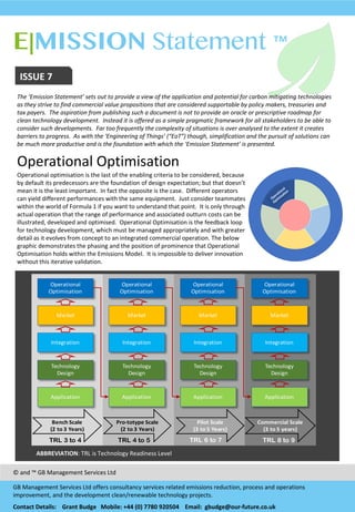 E|MISSION Statement ™
EMAIL enquiries@our-
future.co.uk
ISSUE	
  7
The	
  ‘Emission	
  Statement’	
  sets	
  out	
  to	
  provide	
  a	
  view	
  of	
  the	
  application	
  and	
  potential	
  for	
  carbon	
  mitigating	
  technologies	
  
as	
  they	
  strive	
  to	
  find	
  commercial	
  value	
  propositions	
  that	
  are	
  considered	
  supportable	
  by	
  policy	
  makers,	
  treasuries	
  and	
  
tax	
  payers.	
  	
  The	
  aspiration	
  from	
  publishing	
  such	
  a	
  document	
  is	
  not	
  to	
  provide	
  an	
  oracle	
  or	
  prescriptive	
  roadmap	
  for	
  
clean	
  technology	
  development.	
  	
  Instead	
  it	
  is	
  offered	
  as	
  a	
  simple	
  pragmatic	
  framework	
  for	
  all	
  stakeholders	
  to	
  be	
  able	
  to	
  
consider	
  such	
  developments.	
  	
  Far	
  too	
  frequently	
  the	
  complexity	
  of	
  situations	
  is	
  over	
  analysed	
  to	
  the	
  extent	
  it	
  creates	
  
barriers	
  to	
  progress.	
  	
  As	
  with	
  the	
  ‘Engineering	
  of	
  Things’	
  (“EoT”)	
  though,	
  simplification	
  and	
  the	
  pursuit	
  of	
  solutions	
  can	
  
be	
  much	
  more	
  productive	
  and	
  is	
  the	
  foundation	
  with	
  which	
  the	
  ‘Emission	
  Statement’	
  is	
  presented.
Operational	
  Optimisation
Operational	
  optimisation	
  is	
  the	
  last	
  of	
  the	
  enabling	
  criteria	
  to	
  be	
  considered,	
  because	
  
by	
  default	
  its	
  predecessors	
  are	
  the	
  foundation	
  of	
  design	
  expectation;	
  but	
  that	
  doesn’t	
  
mean	
  it	
  is	
  the	
  least	
  important.	
  	
  In	
  fact	
  the	
  opposite	
  is	
  the	
  case.	
  	
  Different	
  operators	
  
can	
  yield	
  different	
  performances	
  with	
  the	
  same	
  equipment.	
  	
  Just	
  consider	
  teammates	
  
within	
  the	
  world	
  of	
  Formula	
  1	
  if	
  you	
  want	
  to	
  understand	
  that	
  point.	
  	
  It	
  is	
  only	
  through	
  
actual	
  operation	
  that	
  the	
  range	
  of	
  performance	
  and	
  associated	
  outturn	
  costs	
  can	
  be	
  
illustrated,	
  developed	
  and	
  optimised.	
  	
  Operational	
  Optimisation	
  is	
  the	
  feedback	
  loop	
  
for	
  technology	
  development,	
  which	
  must	
  be	
  managed	
  appropriately	
  and	
  with	
  greater	
  
detail	
  as	
  it	
  evolves	
  from	
  concept	
  to	
  an	
  integrated	
  commercial	
  operation.	
  The	
  below	
  
graphic	
  demonstrates	
  the	
  phasing	
  and	
  the	
  position	
  of	
  prominence	
  that	
  Operational	
  
Optimisation	
  holds	
  within	
  the	
  Emissions	
  Model.	
  	
  It	
  is	
  impossible	
  to	
  deliver	
  innovation	
  
without	
  this	
  iterative	
  validation.	
  
©	
  and	
  ™	
  GB	
  Management	
  Services	
  Ltd
GB	
  Management	
  Services	
  Ltd	
  offers	
  consultancy	
  services	
  related	
  emissions	
  reduction,	
  process	
  and	
  operations	
  
improvement,	
  and	
  the	
  development	
  clean/renewable	
  technology	
  projects.	
  
Contact	
  Details:	
  	
  	
  	
  Grant	
  Budge	
  	
  	
  Mobile:	
  +44	
  (0)	
  7780	
  920504 Email:	
  	
  gbudge@our-­‐future.co.uk
Risk
Management
Application Application Application Application
Technology
Design
Integration
Market
Operational
Optimisation
Technology
Design
Integration
Market
Operational
Optimisation
Technology
Design
Integration
Market
Operational
Optimisation
Technology
Design
Integration
Market
Operational
Optimisation
Bench&Scale
(2&to&3&Years)
Pro4totype Scale
(2&to&3&Years)
Pilot&Scale
(3&to&5&Years)
Commercial&Scale
(3&to&5&years)
TRL 8 to 9TRL 4 to 5TRL 3 to 4 TRL 6 to 7
ABBREVIATION:	
  TRL	
  is	
  Technology	
  Readiness	
  Level
 