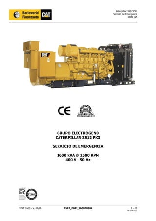 Caterpillar 3512 PKG
Servicio de Emergencia
1600 kVA
EMST 1600 - V. 09/16 3512_PGEI_160050E04 1 – 13
PC-02-F 01/01
GRUPO ELECTRÓGENO
CATERPILLAR 3512 PKG
SERVICIO DE EMERGENCIA
1600 kVA @ 1500 RPM
400 V - 50 Hz
 