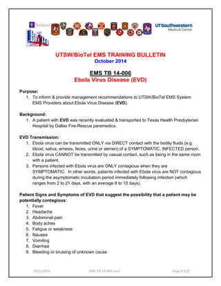 UTSW/BioTel EMS TRAINING BULLETIN 
October 2014 
EMS TB 14-006 
Ebola Virus Disease (EVD) 
Purpose: 
1. To inform & provide management recommendations to UTSW/BioTel EMS System EMS Providers about Ebola Virus Disease (EVD). 
Background: 
1. A patient with EVD was recently evaluated & transported to Texas Health Presbyterian Hospital by Dallas Fire-Rescue paramedics. 
EVD Transmission: 
1. Ebola virus can be transmitted ONLY via DIRECT contact with the bodily fluids (e.g. blood, saliva, emesis, feces, urine or semen) of a SYMPTOMATIC, INFECTED person. 
2. Ebola virus CANNOT be transmitted by casual contact, such as being in the same room with a patient. 
3. Persons infected with Ebola virus are ONLY contagious when they are SYMPTOMATIC. In other words, patients infected with Ebola virus are NOT contagious during the asymptomatic incubation period immediately following infection (which ranges from 2 to 21 days, with an average 8 to 10 days). 
Patient Signs and Symptoms of EVD that suggest the possibility that a patient may be potentially contagious: 
1. Fever 
2. Headache 
3. Abdominal pain 
4. Body aches 
5. Fatigue or weakness 
6. Nausea 
7. Vomiting 
8. Diarrhea 
9. Bleeding or bruising of unknown cause 
10/2/2014 EMS TB 14-006-rev2 Page 1 of 2 
 