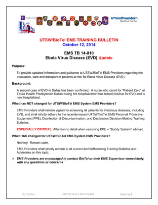 10/12/2014 
EMS 
TB 
14-­‐011 
EVD 
UPDATE 
Page 
1 
of 
2 
UTSW/BioTel EMS TRAINING BULLETIN 
October 12, 2014 
EMS TB 14-010 
Ebola Virus Disease (EVD) Update 
Purpose: 
To provide updated information and guidance to UTSW/BioTel EMS Providers regarding the 
evaluation, care and transport of patients at risk for Ebola Virus Disease (EVD). 
Background: 
A second case of EVD in Dallas has been confirmed. A nurse who cared for “Patient Zero” at 
Texas Health Presbyterian Dallas during his hospitalization has tested positive for EVD and is 
now hospitalized. 
What has NOT changed for UTSW/BioTel EMS System EMS Providers? 
EMS Providers shall remain vigilant in screening all patients for infectious diseases, including 
EVD, and shall strictly adhere to the recently-issued UTSW/BioTel EMS Personal Protective 
Equipment (PPE), Disinfection & Decontamination, and Destination Decision-Making Training 
Bulletins. 
ESPECIALLY CRITICAL: Attention to detail when removing PPE – “Buddy System” advised. 
What HAS changed for UTSW/BioTel EMS System EMS Providers? 
Nothing! Remain calm. 
EMS Providers shall strictly adhere to all current and forthcoming Training Bulletins and 
Advisories on this topic. 
! EMS Providers are encouraged to contact BioTel or their EMS Supervisor immediately, 
with any questions or concerns 
 