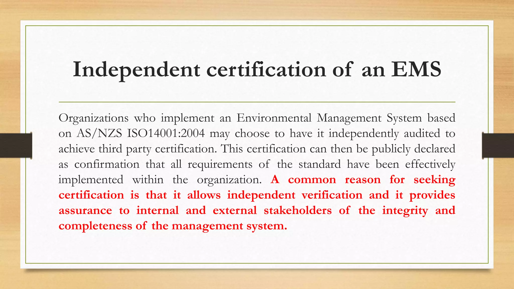 Independent certification of an EMS
Organizations who implement an Environmental Management System based
on AS/NZS ISO14001:2004 may choose to have it independently audited to
achieve third party certification. This certification can then be publicly declared
as confirmation that all requirements of the standard have been effectively
implemented within the organization. A common reason for seeking
certification is that it allows independent verification and it provides
assurance to internal and external stakeholders of the integrity and
completeness of the management system.
 