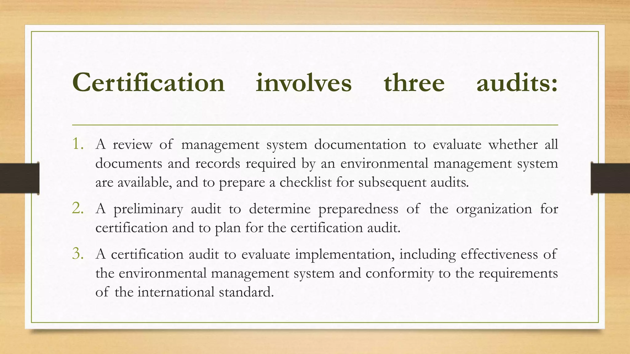 Certification involves three audits:
1. A review of management system documentation to evaluate whether all
documents and records required by an environmental management system
are available, and to prepare a checklist for subsequent audits.
2. A preliminary audit to determine preparedness of the organization for
certification and to plan for the certification audit.
3. A certification audit to evaluate implementation, including effectiveness of
the environmental management system and conformity to the requirements
of the international standard.
 