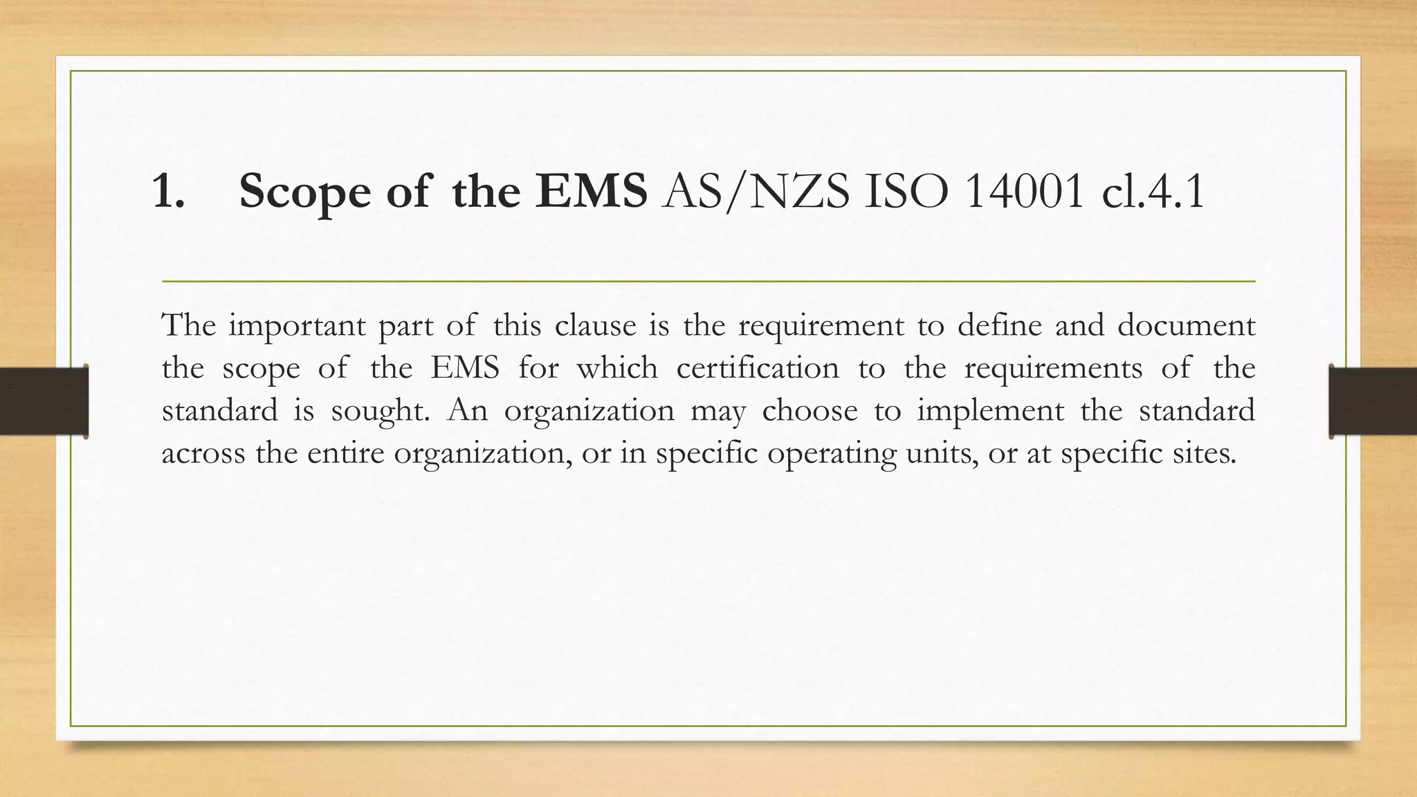 1. Scope of the EMS AS/NZS ISO 14001 cl.4.1
The important part of this clause is the requirement to define and document
the scope of the EMS for which certification to the requirements of the
standard is sought. An organization may choose to implement the standard
across the entire organization, or in specific operating units, or at specific sites.
 
