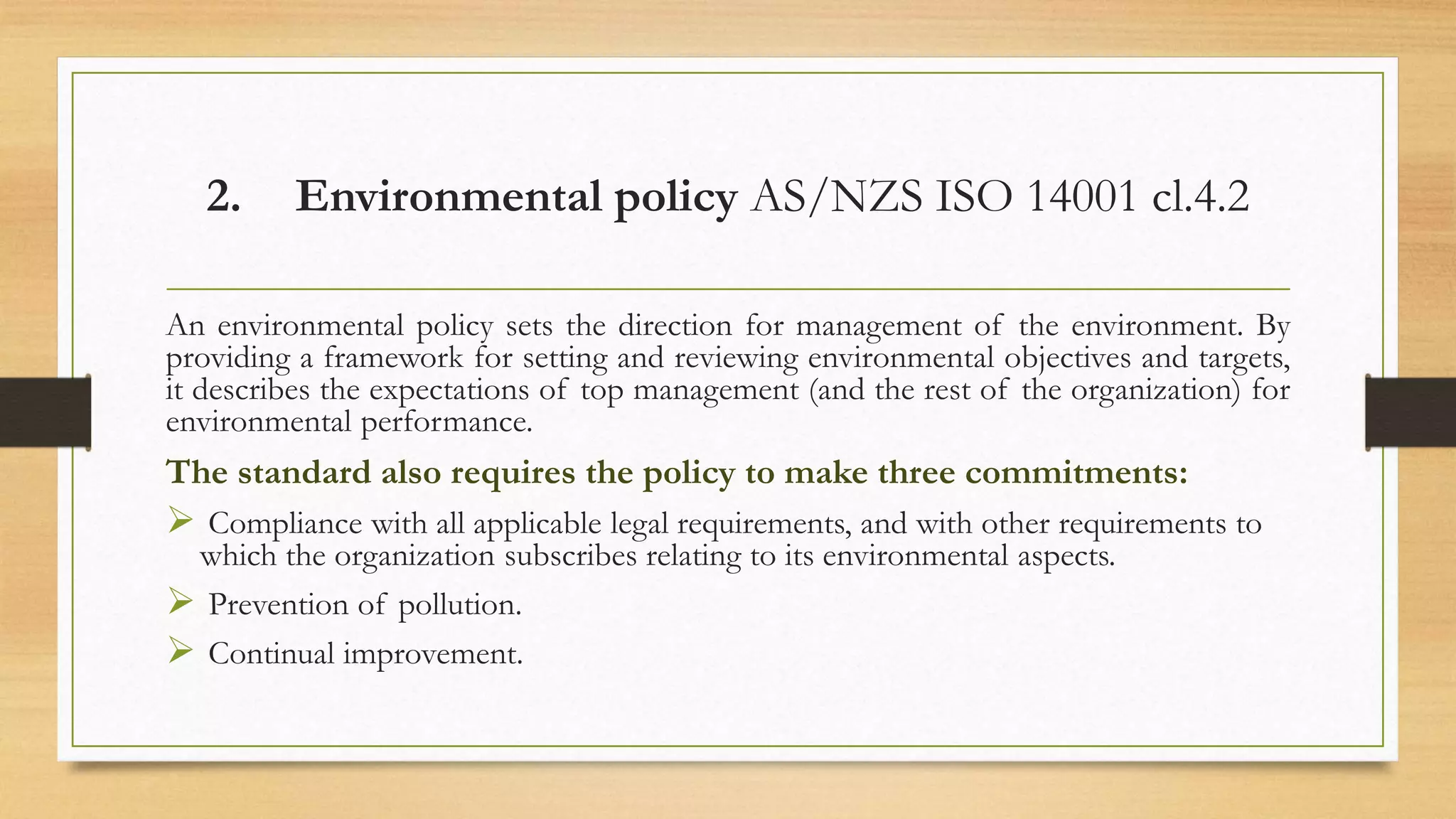 2. Environmental policy AS/NZS ISO 14001 cl.4.2
An environmental policy sets the direction for management of the environment. By
providing a framework for setting and reviewing environmental objectives and targets,
it describes the expectations of top management (and the rest of the organization) for
environmental performance.
The standard also requires the policy to make three commitments:
 Compliance with all applicable legal requirements, and with other requirements to
which the organization subscribes relating to its environmental aspects.
 Prevention of pollution.
 Continual improvement.
 