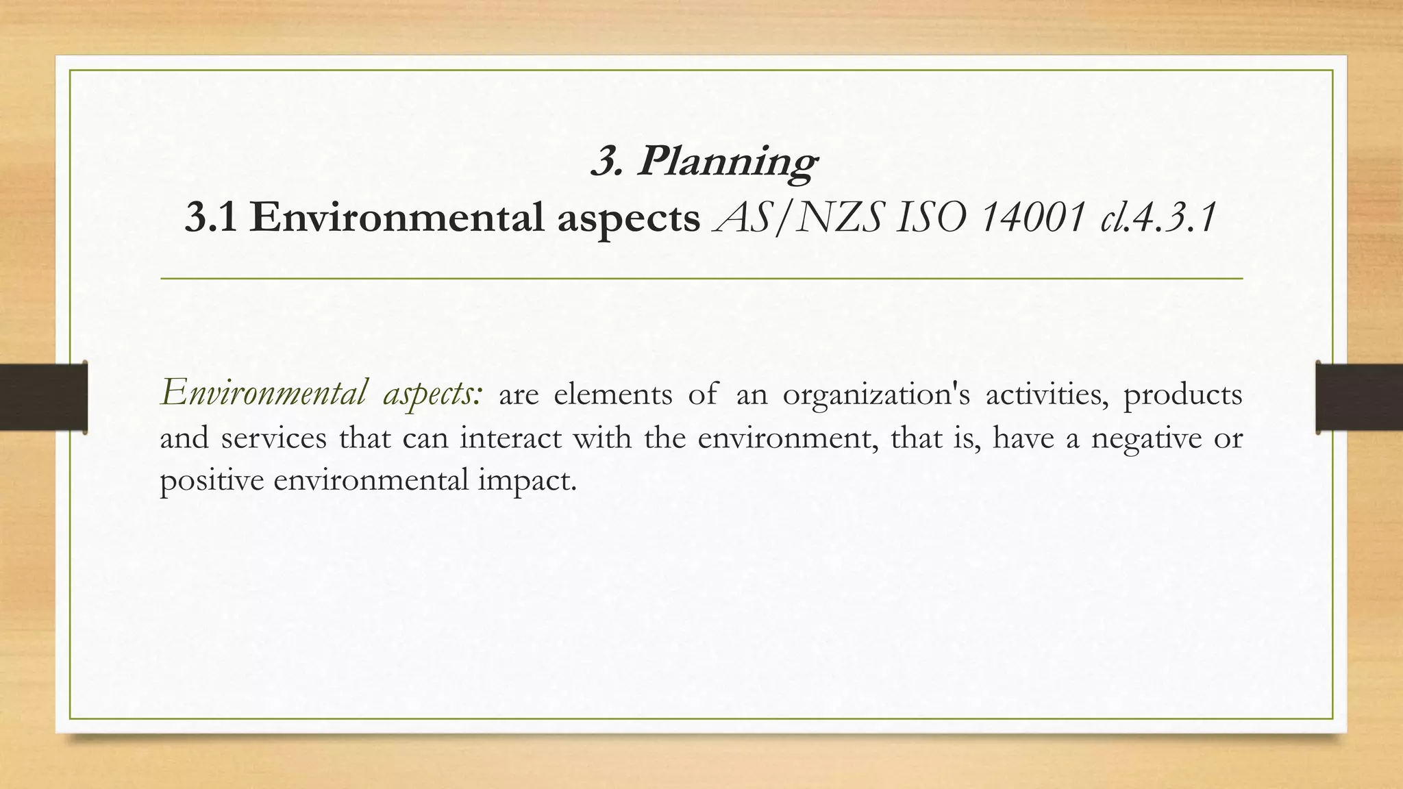 3. Planning
3.1 Environmental aspects AS/NZS ISO 14001 cl.4.3.1
Environmental aspects: are elements of an organization's activities, products
and services that can interact with the environment, that is, have a negative or
positive environmental impact.
 