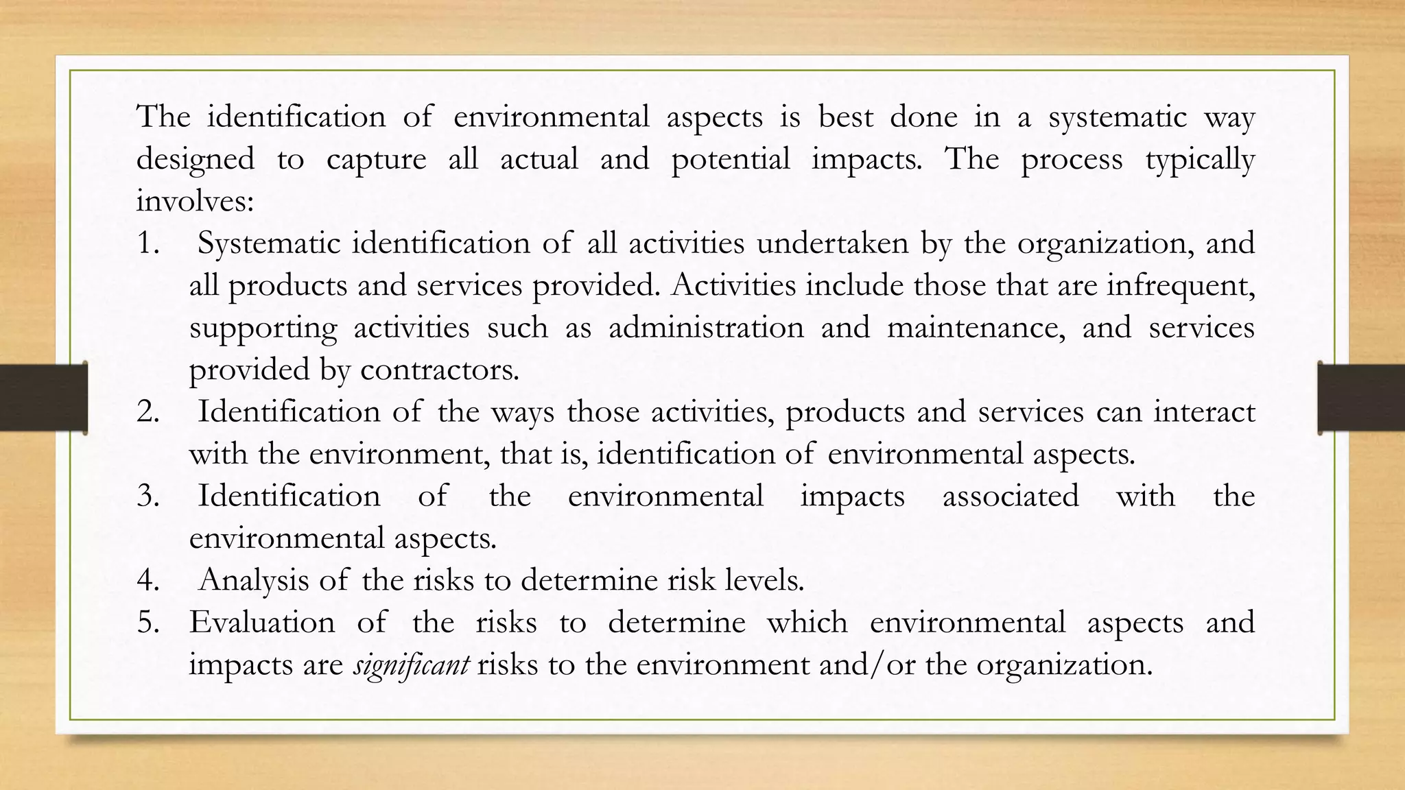 The identification of environmental aspects is best done in a systematic way
designed to capture all actual and potential impacts. The process typically
involves:
1. Systematic identification of all activities undertaken by the organization, and
all products and services provided. Activities include those that are infrequent,
supporting activities such as administration and maintenance, and services
provided by contractors.
2. Identification of the ways those activities, products and services can interact
with the environment, that is, identification of environmental aspects.
3. Identification of the environmental impacts associated with the
environmental aspects.
4. Analysis of the risks to determine risk levels.
5. Evaluation of the risks to determine which environmental aspects and
impacts are significant risks to the environment and/or the organization.
 
