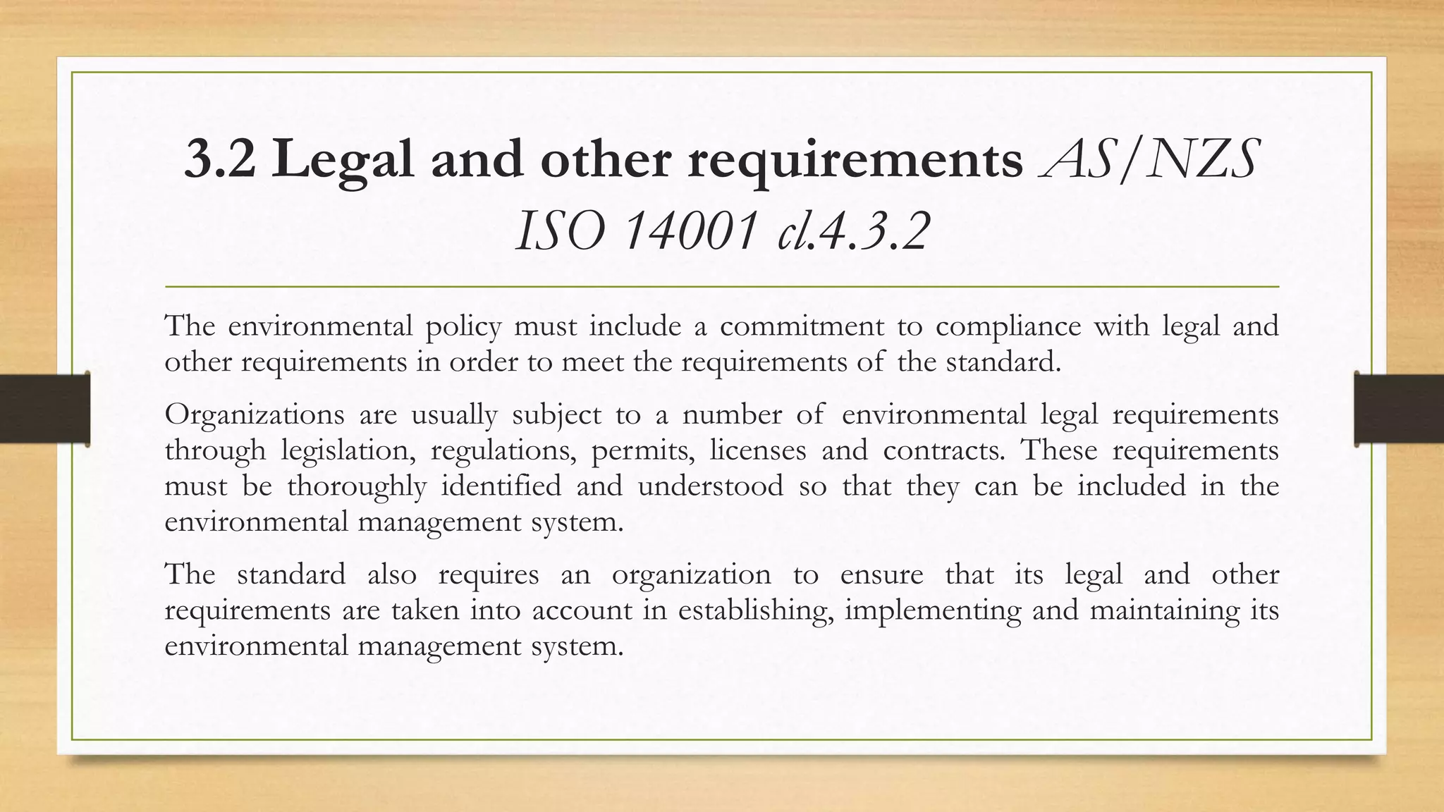 3.2 Legal and other requirements AS/NZS
ISO 14001 cl.4.3.2
The environmental policy must include a commitment to compliance with legal and
other requirements in order to meet the requirements of the standard.
Organizations are usually subject to a number of environmental legal requirements
through legislation, regulations, permits, licenses and contracts. These requirements
must be thoroughly identified and understood so that they can be included in the
environmental management system.
The standard also requires an organization to ensure that its legal and other
requirements are taken into account in establishing, implementing and maintaining its
environmental management system.
 