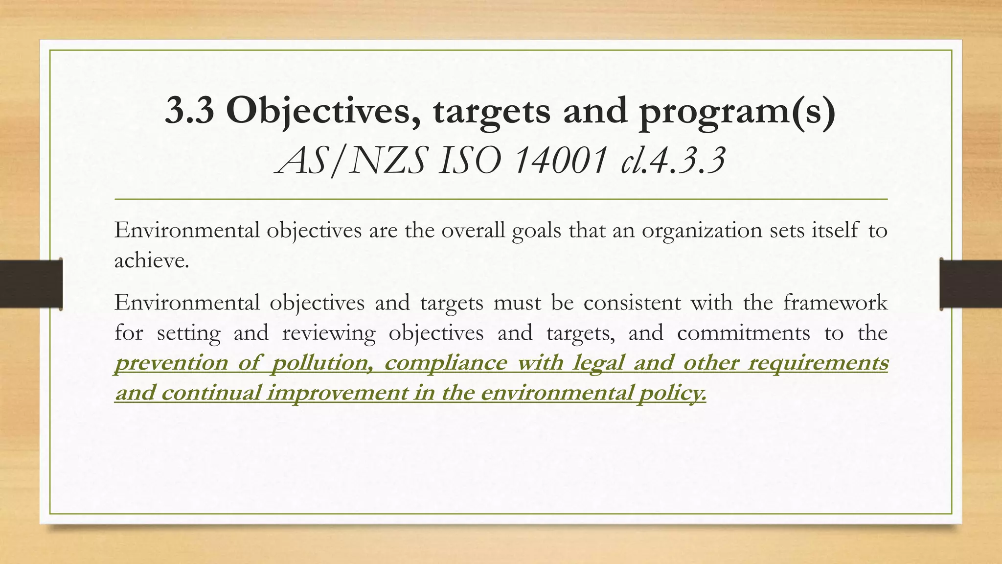 3.3 Objectives, targets and program(s)
AS/NZS ISO 14001 cl.4.3.3
Environmental objectives are the overall goals that an organization sets itself to
achieve.
Environmental objectives and targets must be consistent with the framework
for setting and reviewing objectives and targets, and commitments to the
prevention of pollution, compliance with legal and other requirements
and continual improvement in the environmental policy.
 
