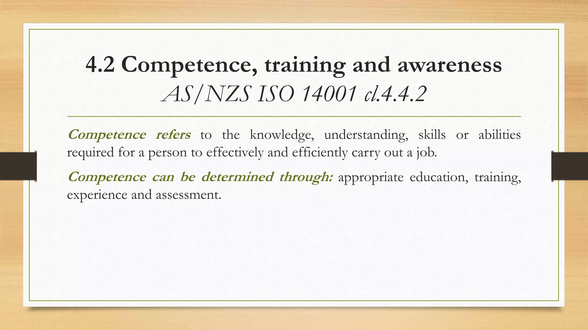 4.2 Competence, training and awareness
AS/NZS ISO 14001 cl.4.4.2
Competence refers to the knowledge, understanding, skills or abilities
required for a person to effectively and efficiently carry out a job.
Competence can be determined through: appropriate education, training,
experience and assessment.
 