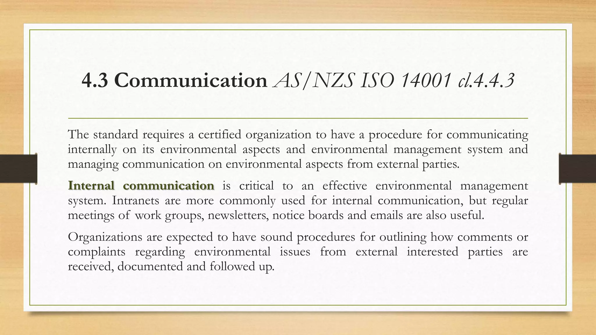 4.3 Communication AS/NZS ISO 14001 cl.4.4.3
The standard requires a certified organization to have a procedure for communicating
internally on its environmental aspects and environmental management system and
managing communication on environmental aspects from external parties.
Internal communication is critical to an effective environmental management
system. Intranets are more commonly used for internal communication, but regular
meetings of work groups, newsletters, notice boards and emails are also useful.
Organizations are expected to have sound procedures for outlining how comments or
complaints regarding environmental issues from external interested parties are
received, documented and followed up.
 