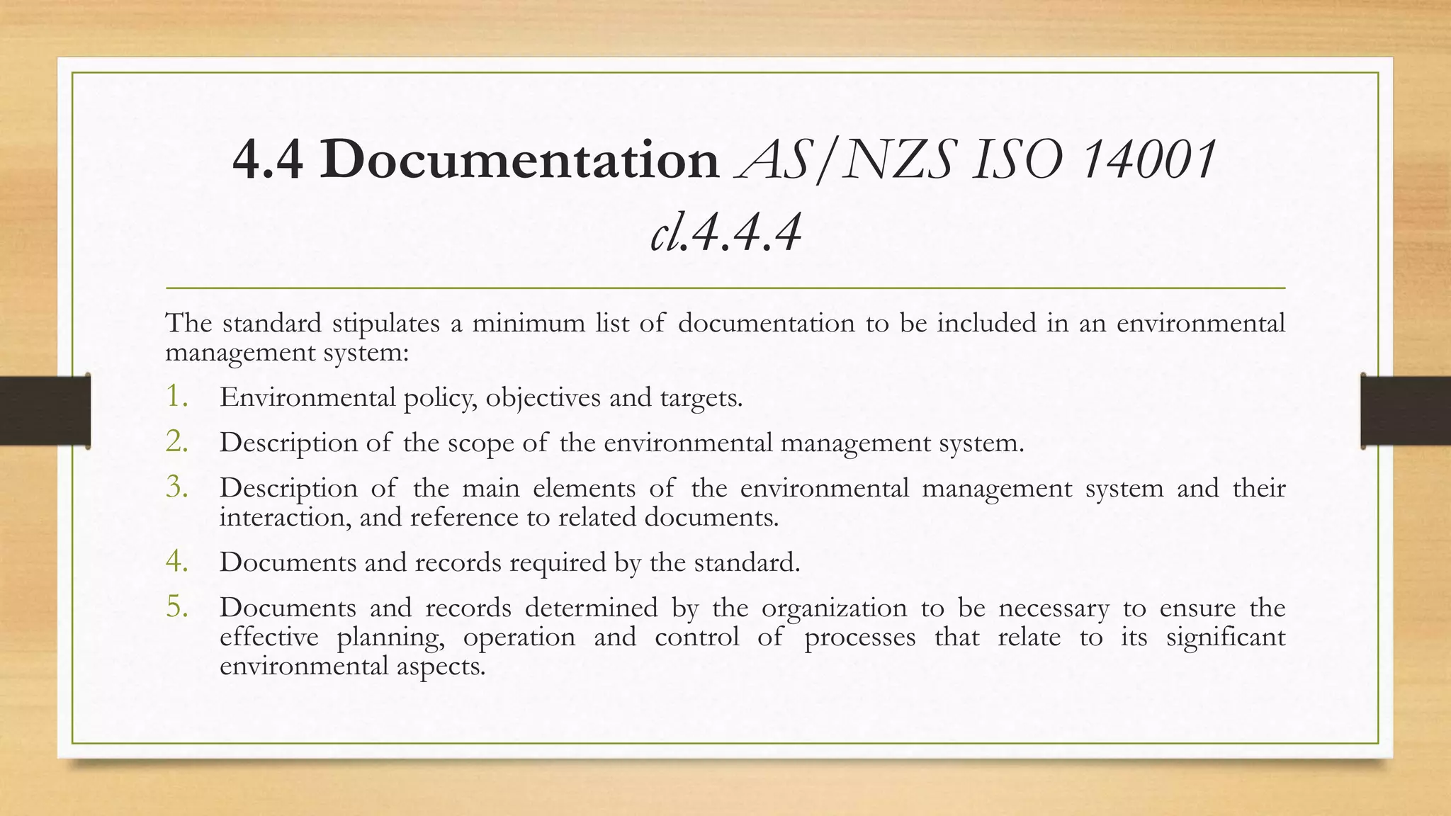 4.4 Documentation AS/NZS ISO 14001
cl.4.4.4
The standard stipulates a minimum list of documentation to be included in an environmental
management system:
1. Environmental policy, objectives and targets.
2. Description of the scope of the environmental management system.
3. Description of the main elements of the environmental management system and their
interaction, and reference to related documents.
4. Documents and records required by the standard.
5. Documents and records determined by the organization to be necessary to ensure the
effective planning, operation and control of processes that relate to its significant
environmental aspects.
 